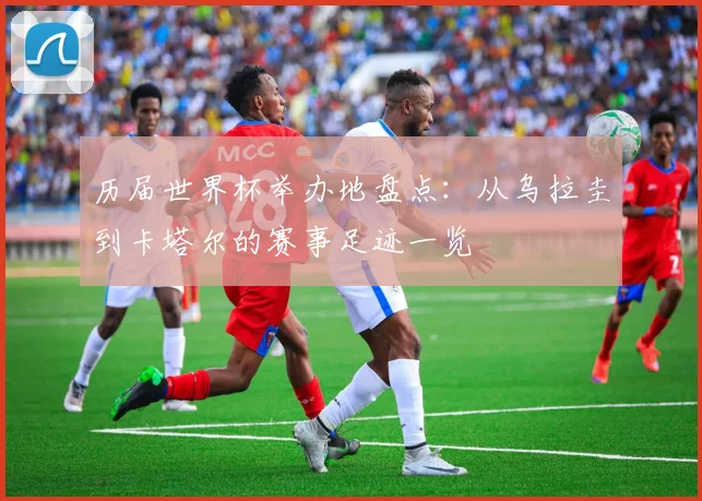 历届世界杯举办地盘点:从乌拉圭到卡塔尔的赛事足迹一览