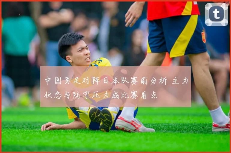 中国男足对阵日本队赛前分析 主力状态与防守压力成比赛看点