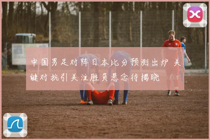 中国男足对阵日本比分预测出炉 关键对抗引关注胜负悬念待揭晓